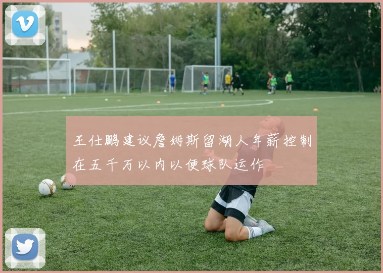 王仕鹏建议詹姆斯留湖人年薪控制在五千万以内以便球队运作