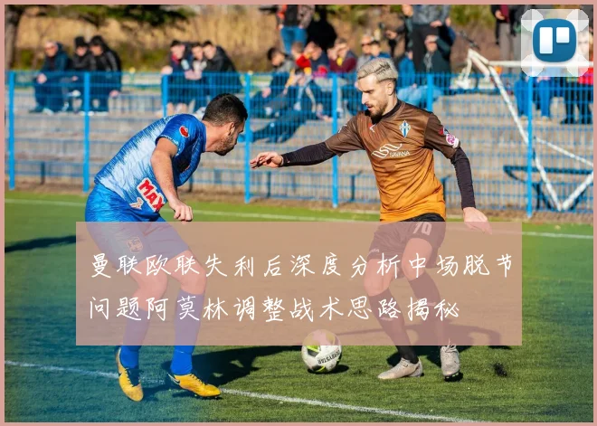 曼联欧联失利后深度分析中场脱节问题阿莫林调整战术思路揭秘