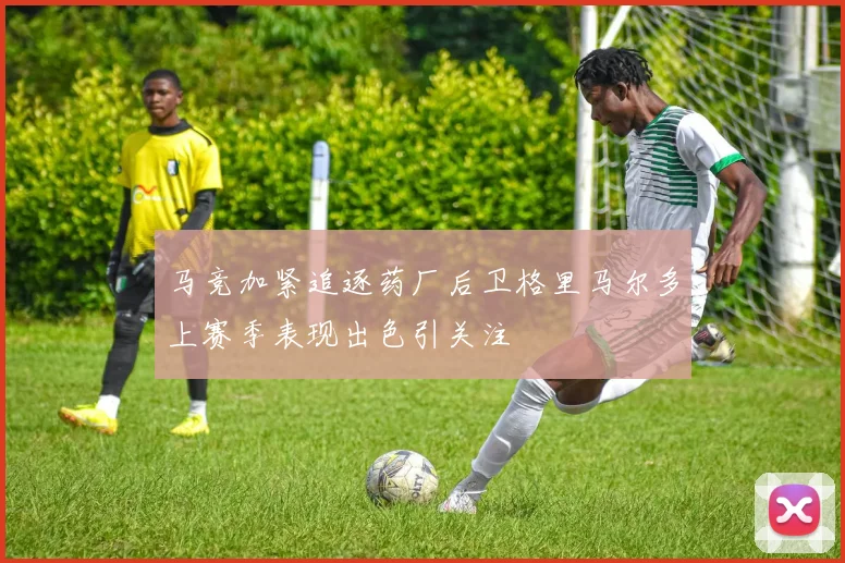 马竞加紧追逐药厂后卫格里马尔多上赛季表现出色引关注