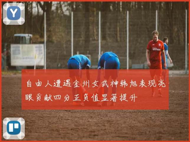 自由人遭遇金州女武神韩旭表现亮眼贡献四分正负值显著提升