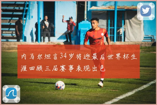 内马尔坦言34岁将迎最后世界杯生涯回顾三届赛事表现出色