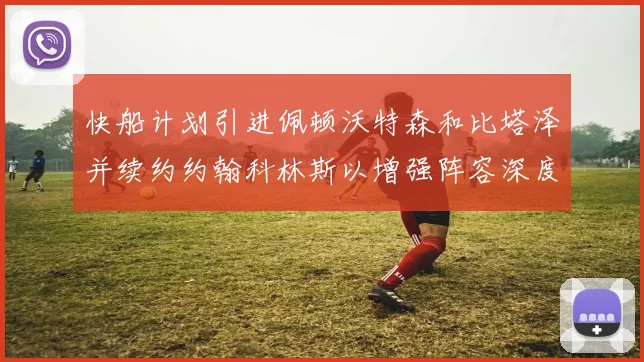快船计划引进佩顿沃特森和比塔泽并续约约翰科林斯以增强阵容深度