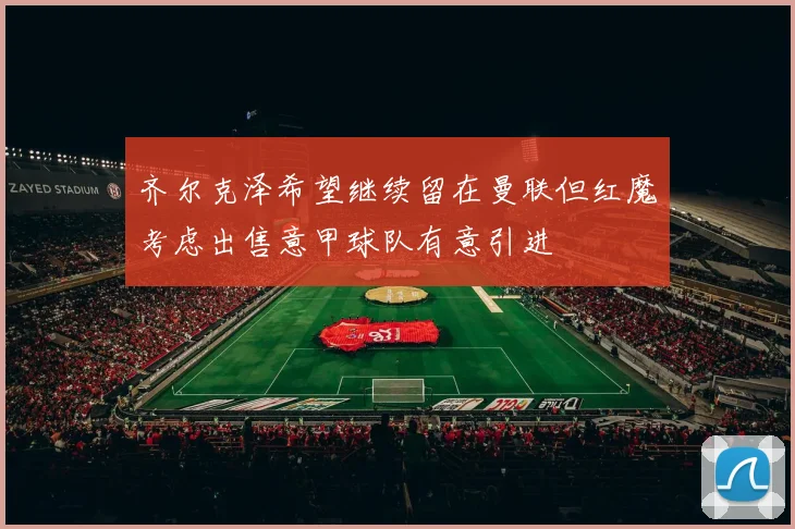 齐尔克泽希望继续留在曼联但红魔考虑出售意甲球队有意引进