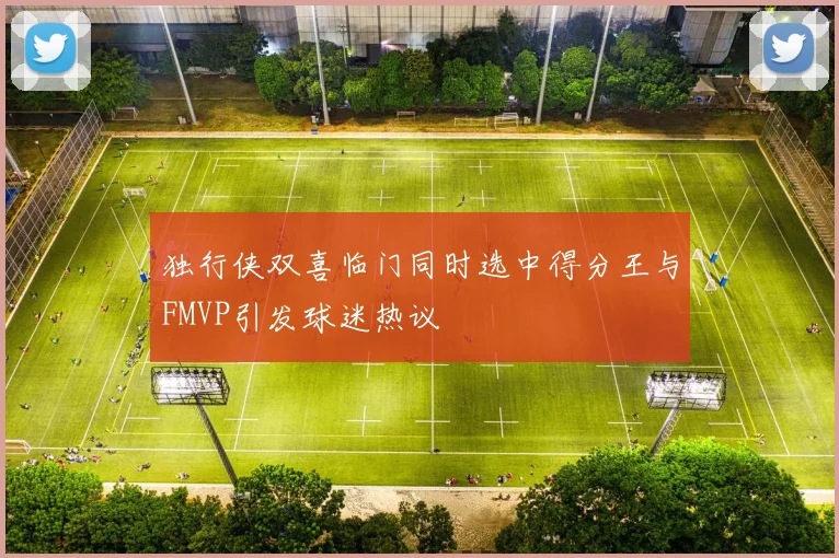 独行侠双喜临门同时选中得分王与FMVP引发球迷热议