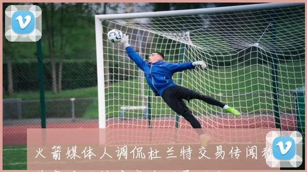 火箭媒体人调侃杜兰特交易传闻称其毫无可信度完全不予理会