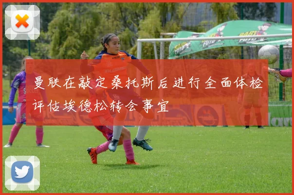 曼联在敲定桑托斯后进行全面体检评估埃德松转会事宜