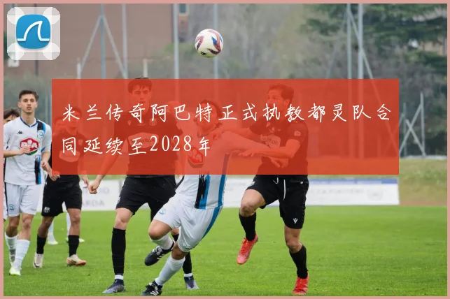 米兰传奇阿巴特正式执教都灵队合同延续至2028年