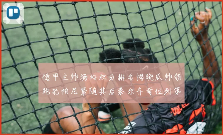德甲主帅场均积分排名揭晓瓜帅领跑孔帕尼紧随其后泰尔齐奇位列第六