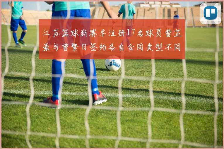江苏篮球新赛季注册17名球员曹芷豪与曾繁日签约各自合同类型不同