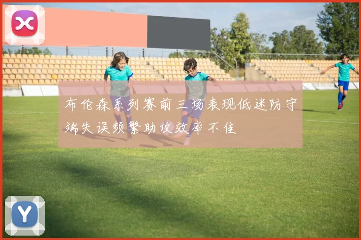 布伦森系列赛前三场表现低迷防守端失误频繁助攻效率不佳