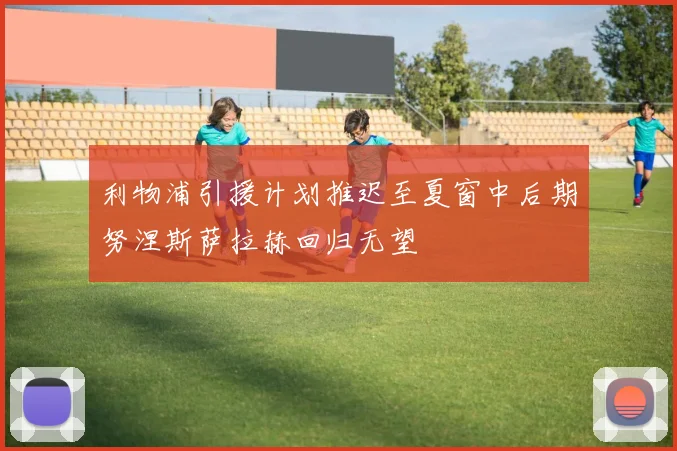 利物浦引援计划推迟至夏窗中后期努涅斯萨拉赫回归无望