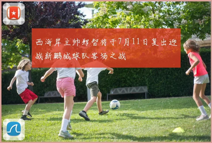 西海岸主帅郑智将于7月11日复出迎战新鹏城球队客场之战