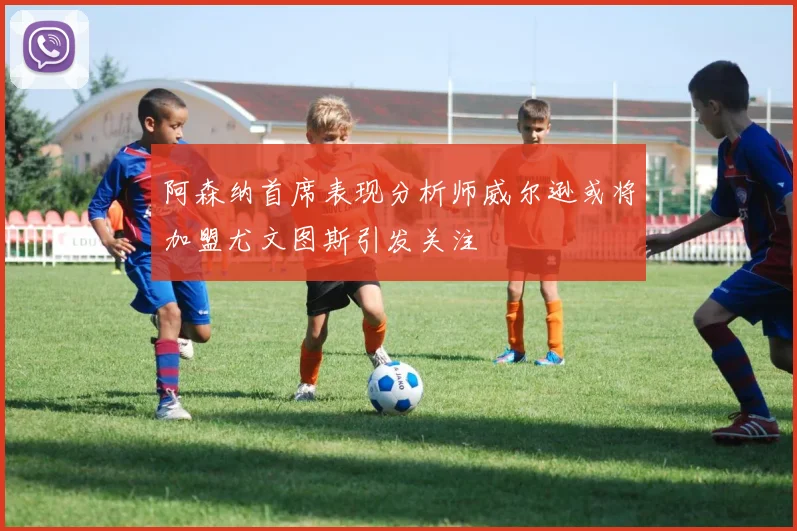 阿森纳首席表现分析师威尔逊或将加盟尤文图斯引发关注