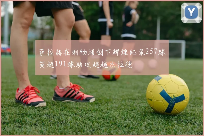 萨拉赫在利物浦创下辉煌纪录257球英超191球助攻超越杰拉德