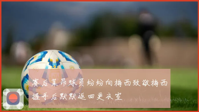 赛后莱昂球员纷纷向梅西致敬梅西握手后默默返回更衣室