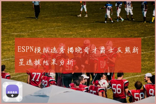 ESPN模拟选秀揭晓奇才爵士灰熊新星选拔结果分析