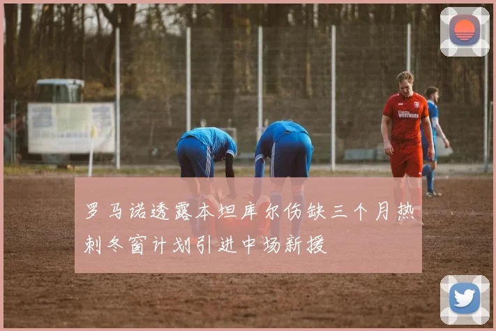 罗马诺透露本坦库尔伤缺三个月热刺冬窗计划引进中场新援
