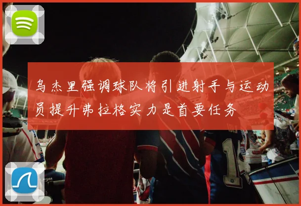 乌杰里强调球队将引进射手与运动员提升弗拉格实力是首要任务
